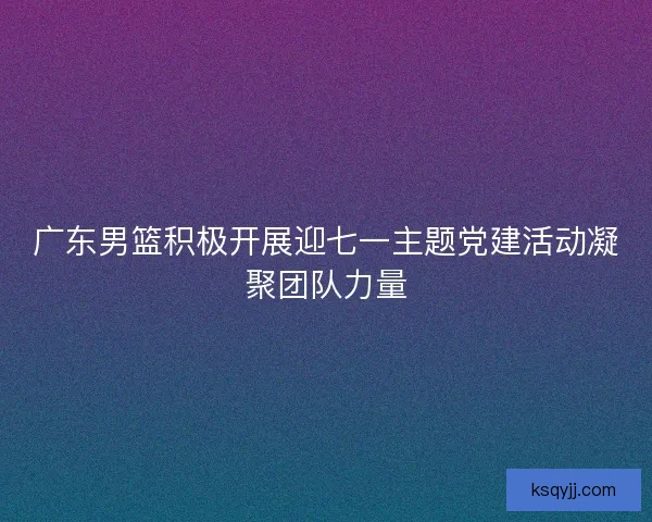 广东男篮积极开展迎七一主题党建活动凝聚团队力量