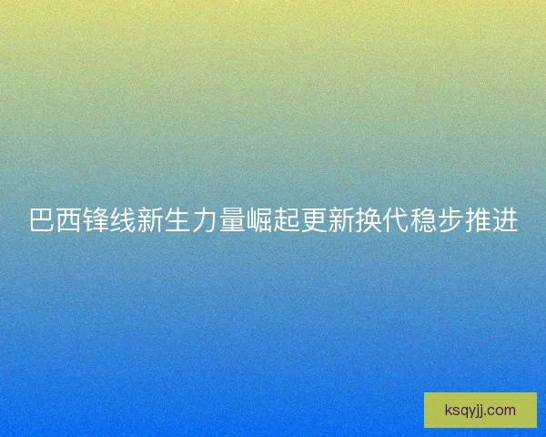 巴西锋线新生力量崛起更新换代稳步推进